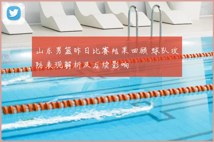 山东男篮昨日比赛结果回顾 球队攻防表现解析及后续影响