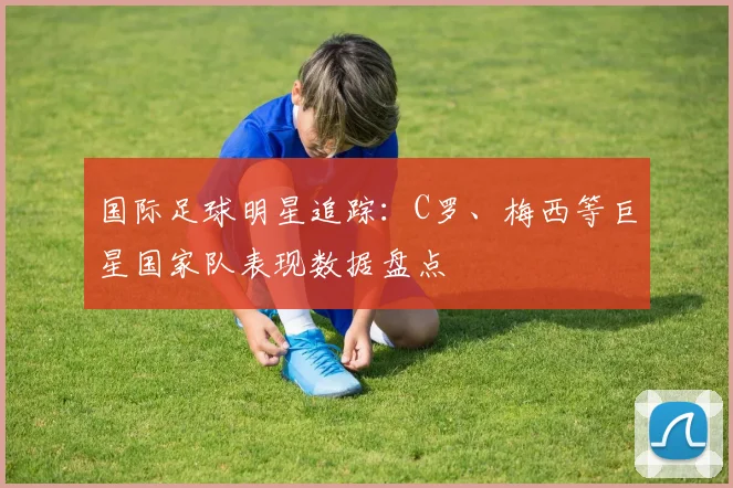 国际足球明星追踪：C罗、梅西等巨星国家队表现数据盘点