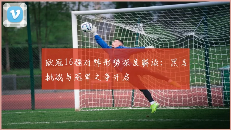 欧冠16强对阵形势深度解读：黑马挑战与冠军之争开启