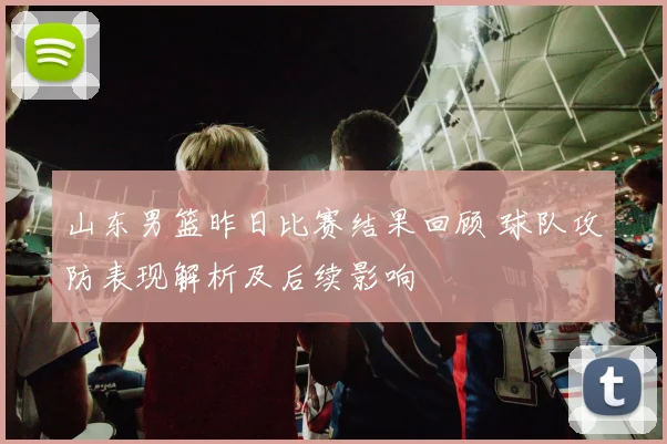 山东男篮昨日比赛结果回顾 球队攻防表现解析及后续影响