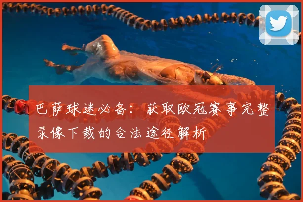 巴萨球迷必备：获取欧冠赛事完整录像下载的合法途径解析