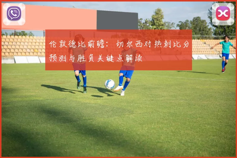 伦敦德比前瞻：切尔西对热刺比分预测与胜负关键点解读