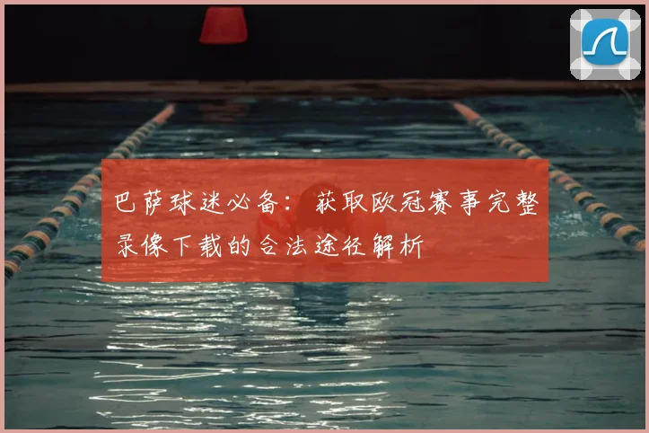 巴萨球迷必备：获取欧冠赛事完整录像下载的合法途径解析