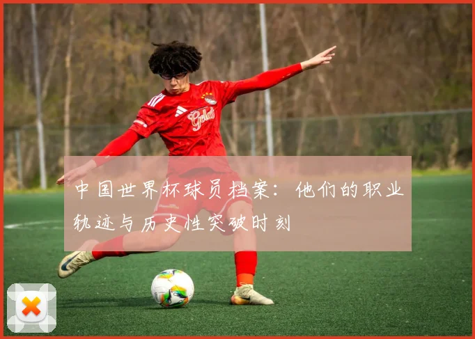 中国世界杯球员档案：他们的职业轨迹与历史性突破时刻