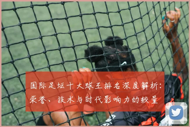 国际足坛十大球王排名深度解析：荣誉、技术与时代影响力的较量
