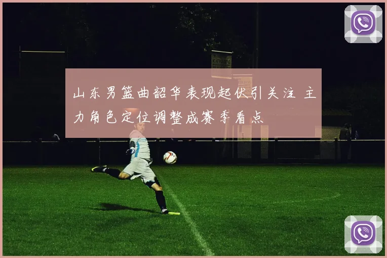 山东男篮曲韶华表现起伏引关注 主力角色定位调整成赛季看点