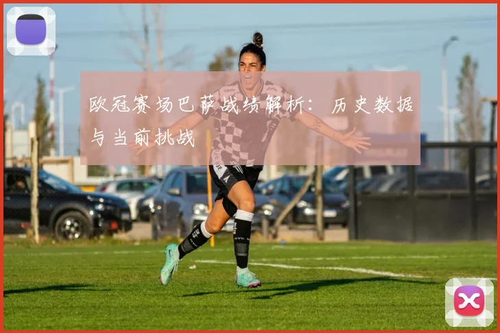 欧冠赛场巴萨战绩解析：历史数据与当前挑战