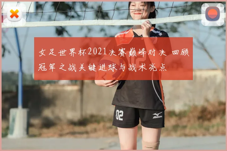 女足世界杯2021决赛巅峰对决 回顾冠军之战关键进球与战术亮点
